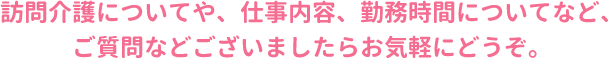 訪問介護についてや、仕事内容、勤務時間についてなど、ご質問などございましたらお気軽にどうぞ。